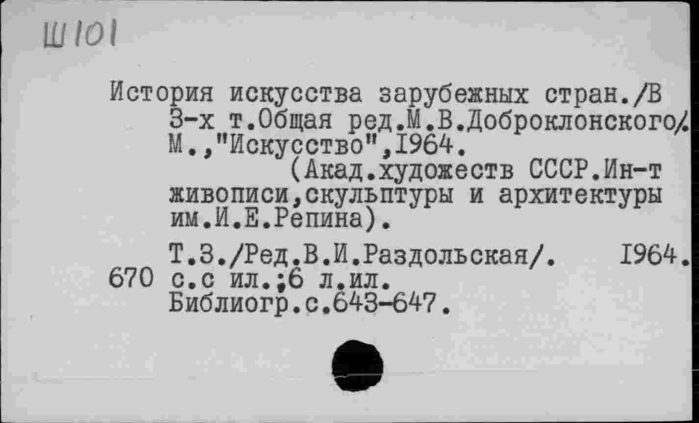 ﻿ШІОІ
История искусства зарубежных стран./В 3-х т.Общая ред.М.В.Доброклонского/ М. /'Искусство”,1964.
(Акад.художеств СССР.Ин-т живописи,скульптуры и архитектуры им.И.Е.Репина).
Т.З./Ред.В.И.Раздольская/. 1964.
670 с.с ил.;6 л.ил.
Библиогр.с.643-647.